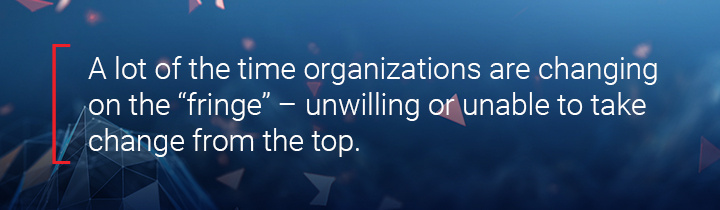 A lot of the time organizations are changing on the "fringe," unwilling or unable to take change from the top.