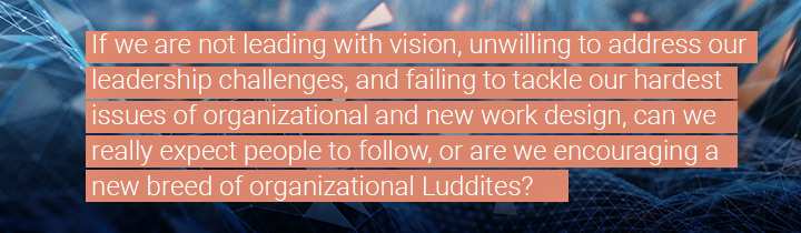 If we are not leading with vision, unwilling to address our leadership challenges, and failing to tackle our hardest issues of organizational and new work design, can we really expect people to follow, or are we encouraging a new breed of organizational Luddites?